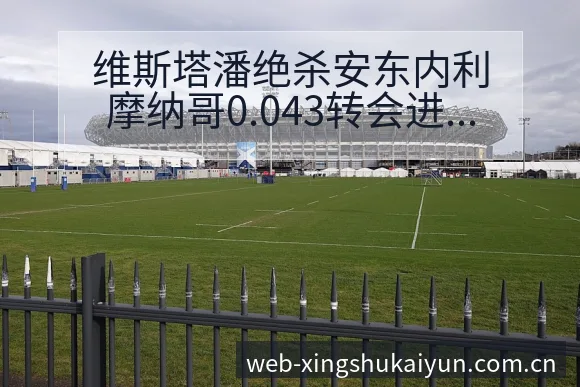 维斯塔潘绝杀安东内利摩纳哥0.043转会进展与阵容影响签 - 开云